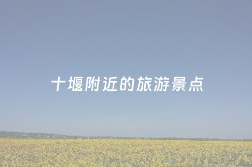 十堰附近的旅游景点（十堰附近的旅游景点排名）