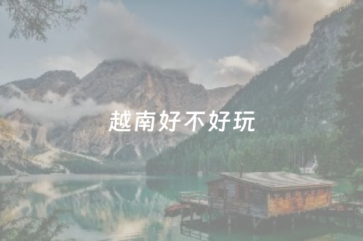 越南好不好玩（越南好玩还是泰国好玩）