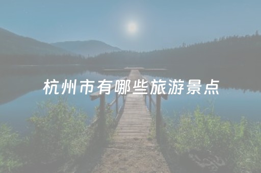 杭州市有哪些旅游景点（杭州市旅游景点大全排名）