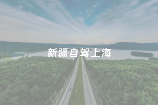 新疆自驾上海（新疆自驾上海多长时间）