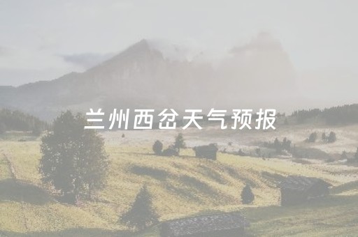 兰州西岔天气预报（天气预报兰州西固区）