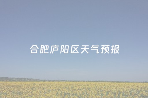合肥庐阳区天气预报（合肥庐阳区天气预报最新15天查询）