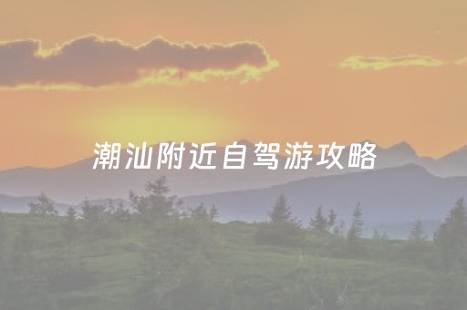 潮汕附近自驾游攻略（潮汕自驾游去哪里好玩）