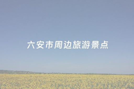 六安市周边旅游景点（六安市周边旅游景点大全）