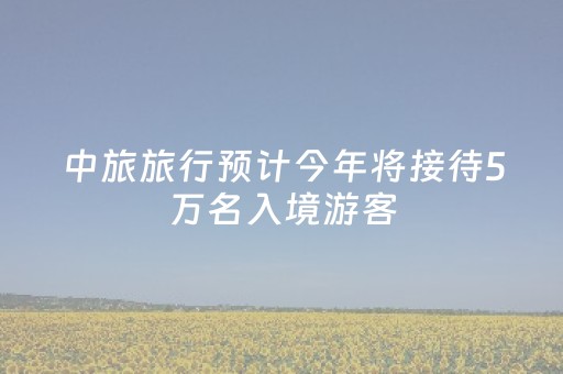 中旅旅行预计今年将接待5万名入境游客