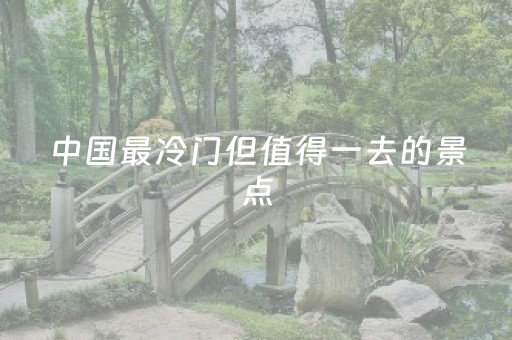 中国最冷门但值得一去的景点（中国最冷门的地方）