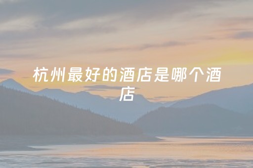 杭州最好的酒店是哪个酒店（杭州好点的酒店有哪些）