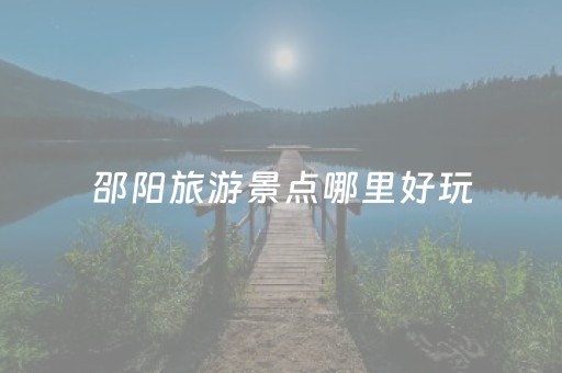 邵阳旅游景点哪里好玩（邵阳有哪些旅游景点最好玩）