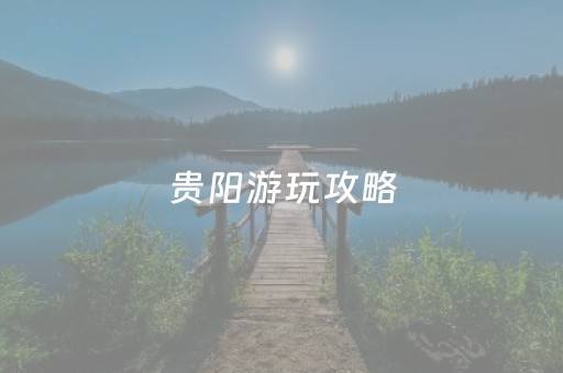 贵阳游玩攻略（贵阳游玩攻略一日游英文翻译）
