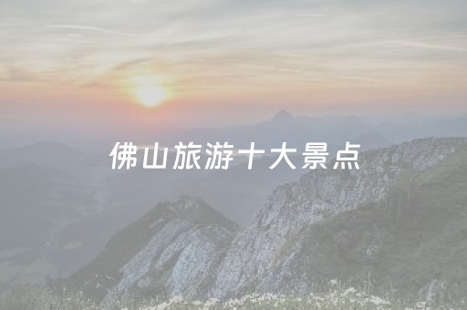 佛山旅游十大景点（佛山旅游景点大全排行一日游）
