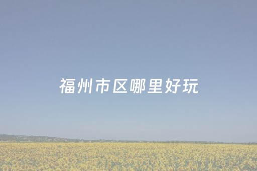 福州市区哪里好玩（福州市区哪里好玩风景好）