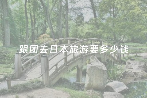 跟团去日本旅游要多少钱（跟团去日本旅游要多少钱一天）