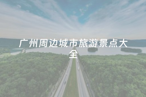 广州周边城市旅游景点大全（广州周边城市旅游景点大全 自驾车旅游）
