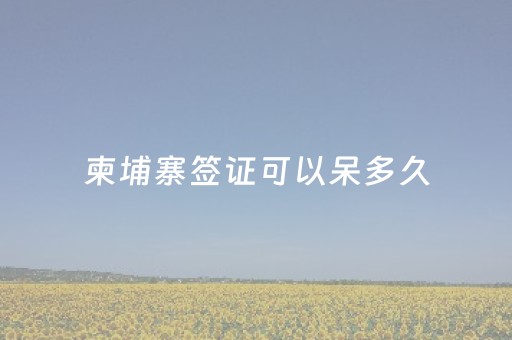 柬埔寨签证可以呆多久（柬埔寨签证最长可停留多久）