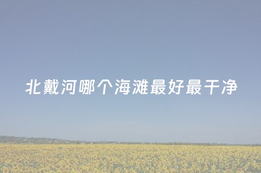 北戴河哪个海滩最好最干净（北戴河哪个海滩最好最干净不花钱）