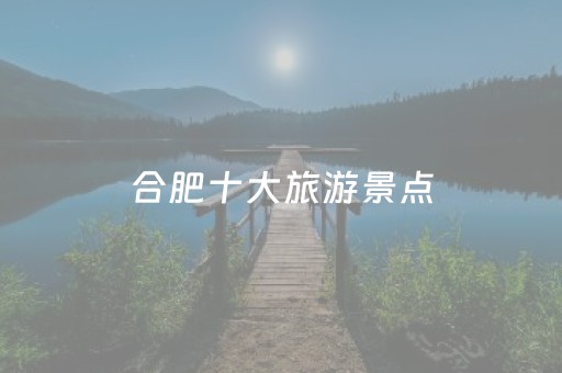 合肥十大旅游景点（合肥旅游景点排行榜前十）