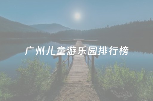 广州儿童游乐园排行榜（广州儿童游乐园排行榜最新）