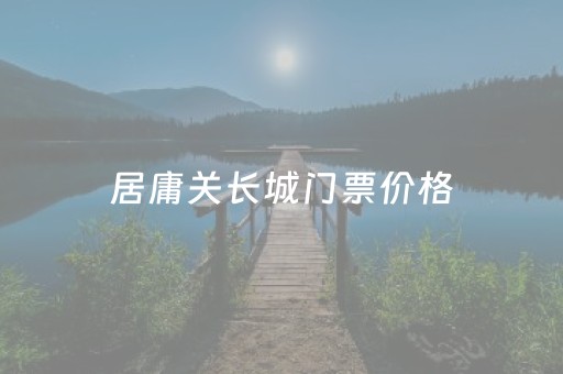 居庸关长城门票价格（居庸关长城门票价格多少钱）