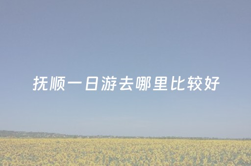 抚顺一日游去哪里比较好（抚顺一日游攻略）