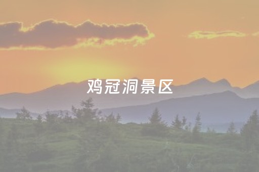鸡冠洞景区（鸡冠洞景区门票优惠政策最新）