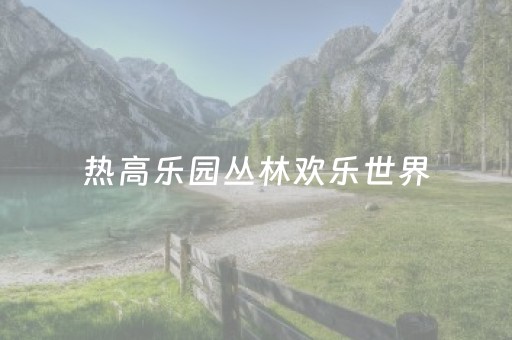 热高乐园丛林欢乐世界（热高乐园丛林欢乐世界都有什么项目）
