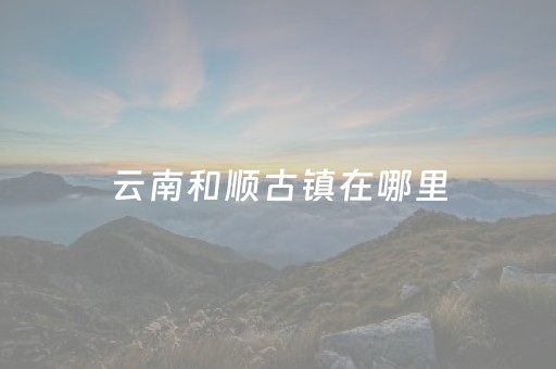 云南和顺古镇在哪里（云南和顺古镇民宿推荐）