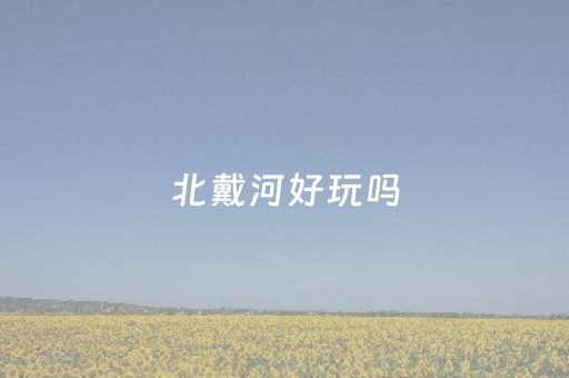 北戴河好玩吗（北戴河好玩吗适合带孩子去吗）