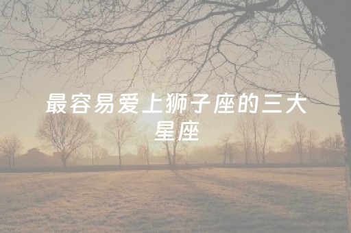 最容易爱上狮子座的三大星座（狮子女命中注定的老公）