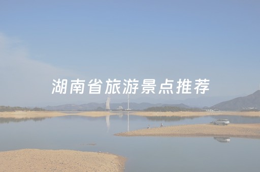 湖南省旅游景点推荐（湖南旅游景点推荐排名前十名）