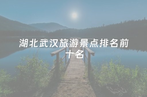 湖北武汉旅游景点排名前十名（湖北武汉旅游景点排名前十名有哪些）