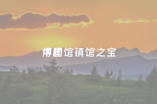 中国
博物馆镇馆之宝（中国
博物馆镇馆之宝在几楼）