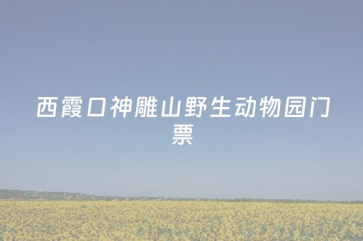 西霞口神雕山野生动物园门票（栖霞神雕山野生动物园）