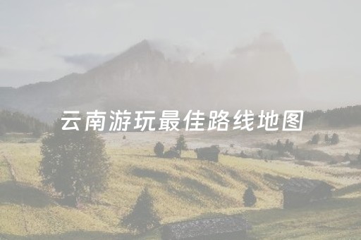 云南游玩最佳路线地图（云南旅游路线推荐）