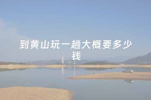 到黄山玩一趟大概要多少钱（去黄山玩一趟要多少钱）