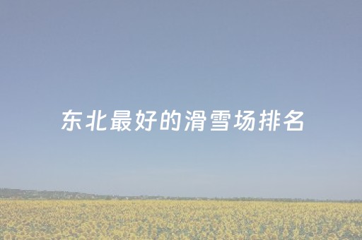 东北最好的滑雪场排名（东北最好的滑雪场排名榜）