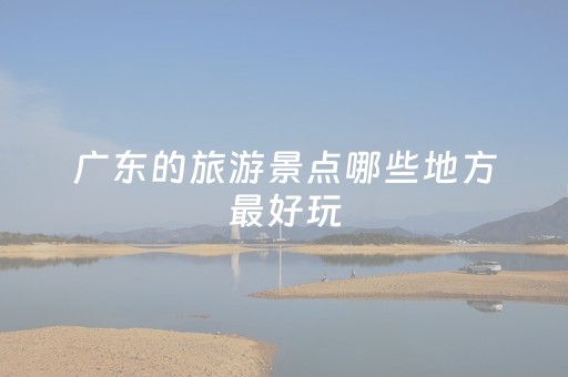 广东的旅游景点哪些地方最好玩（广东旅游景点哪里好玩）