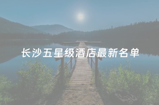 长沙五星级酒店最新名单（长沙五星级酒店有几个）