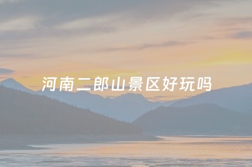 河南二郎山景区好玩吗（河南二郎山景区好玩吗值得去吗）