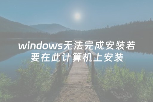 windows无法完成安装若要在此计算机上安装（windows无法完成安装若要在此计算机上安装win7）