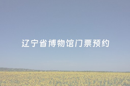 辽宁省博物馆门票预约（辽宁省博物馆门票预约网站）