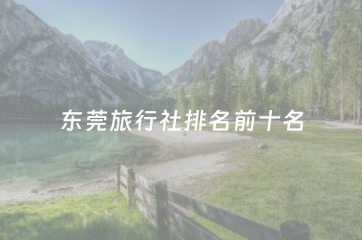 东莞旅行社排名前十名（东莞旅行社十大排名）