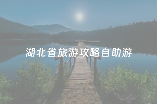湖北省旅游攻略自助游（湖北旅游景点自驾游大全）