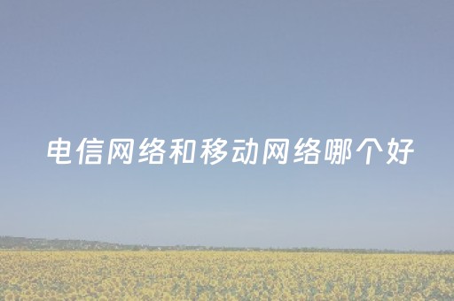 电信网络和移动网络哪个好（电信网络和移动网络哪个网络好一点）
