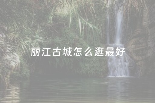 丽江古城怎么逛最好（丽江古城怎么逛才好）