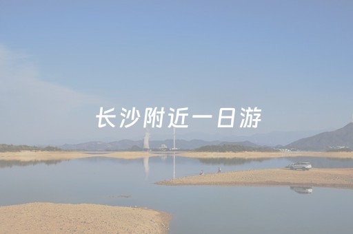 长沙附近一日游（长沙附近一日游攻略自由行）