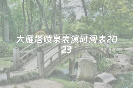 大雁塔喷泉表演时间表2023
（大雁塔喷泉表演时间表2023五一）