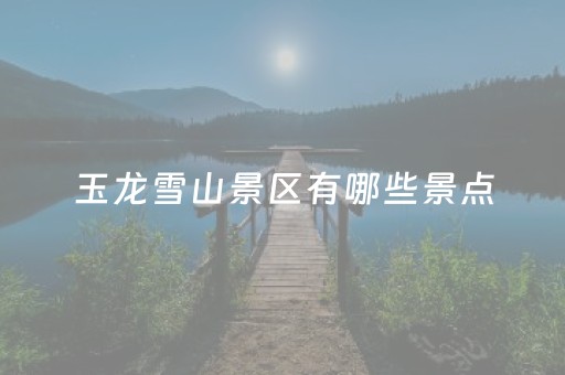 玉龙雪山景区有哪些景点（玉龙雪山旅游景点）