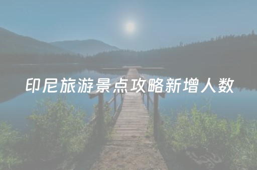 印尼旅游景点攻略新增人数（印尼著名的旅游景点）