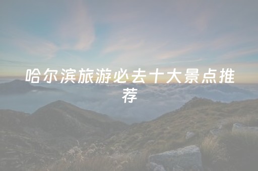哈尔滨旅游必去十大景点推荐（哈尔滨十大必去旅游景点大全）
