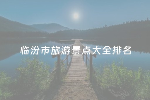 临汾市旅游景点大全排名（临汾市旅游景点大全排名表）